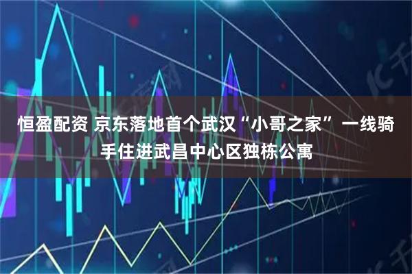 恒盈配资 京东落地首个武汉“小哥之家” 一线骑手住进武昌中心区独栋公寓