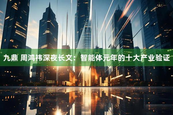 九鼎 周鸿祎深夜长文：智能体元年的十大产业验证