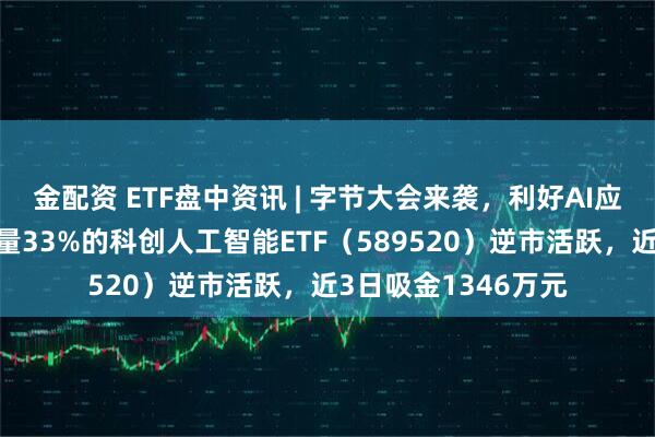 金配资 ETF盘中资讯 | 字节大会来袭，利好AI应用！字节产业链含量33%的科创人工智能ETF（589520）逆市活跃，近3日吸金1346万元