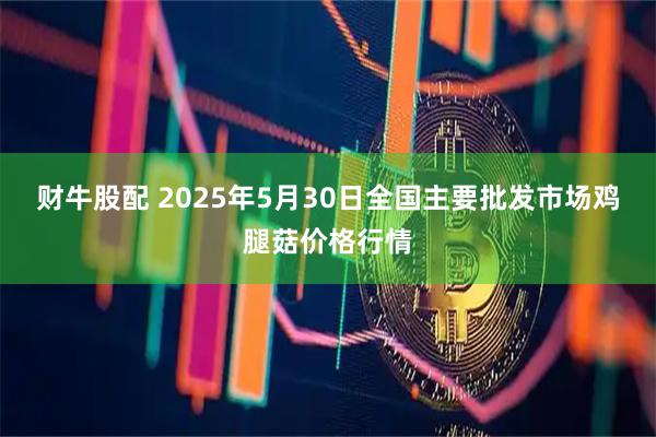 财牛股配 2025年5月30日全国主要批发市场鸡腿菇价格行情