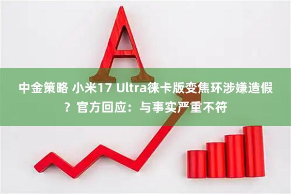 中金策略 小米17 Ultra徕卡版变焦环涉嫌造假？官方回应：与事实严重不符