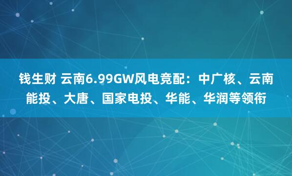 钱生财 云南6.99GW风电竞配：中广核、云南能投、大唐、国家电投、华能、华润等领衔