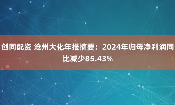 创同配资 沧州大化年报摘要：2024年归母净利润同比减少85.43%