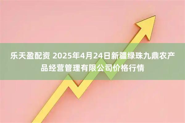 乐天盈配资 2025年4月24日新疆绿珠九鼎农产品经营管理有限公司价格行情