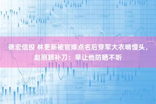 德宏信投 林更新被官媒点名后穿军大衣啃馒头，赵丽颖补刀：早让他防晒不听