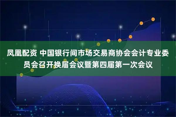 凤凰配资 中国银行间市场交易商协会会计专业委员会召开换届会议暨第四届第一次会议
