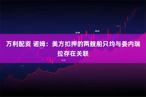 万利配资 诺姆：美方扣押的两艘船只均与委内瑞拉存在关联