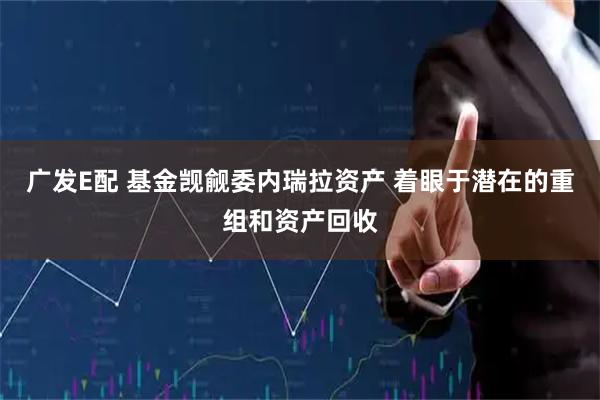 广发E配 基金觊觎委内瑞拉资产 着眼于潜在的重组和资产回收