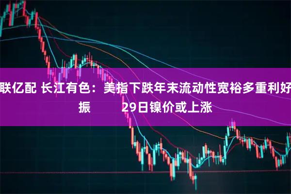 中联亿配 长江有色：美指下跌年末流动性宽裕多重利好共振         29日镍价或上涨