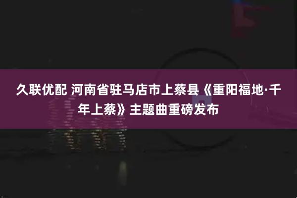 久联优配 河南省驻马店市上蔡县《重阳福地·千年上蔡》主题曲重磅发布