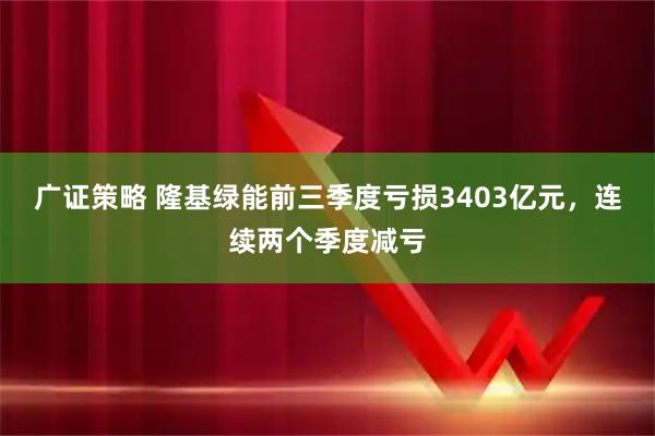 广证策略 隆基绿能前三季度亏损3403亿元，连续两个季度减亏