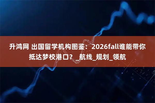 升鸿网 出国留学机构图鉴：2026fall谁能带你抵达梦校港口？_航线_规划_领航