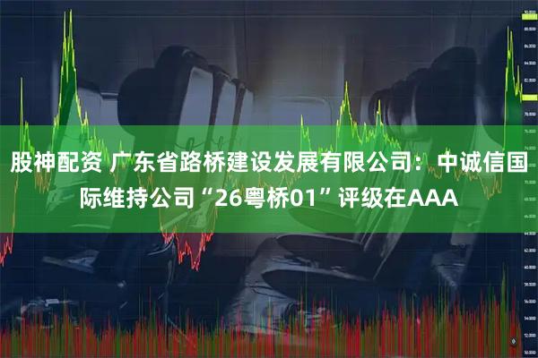 股神配资 广东省路桥建设发展有限公司：中诚信国际维持公司“26粤桥01”评级在AAA