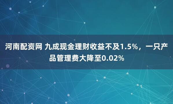 河南配资网 九成现金理财收益不及1.5%，一只产品管理费大降至0.02%