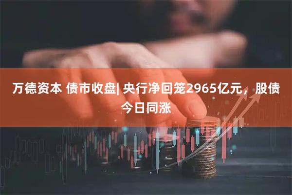 万德资本 债市收盘| 央行净回笼2965亿元，股债今日同涨